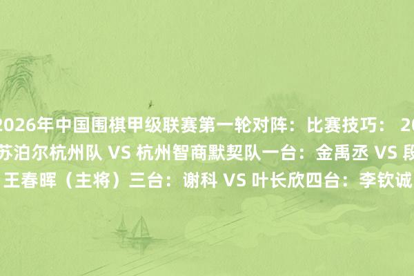 2026年中国围棋甲级联赛第一轮对阵：　　比赛技巧： 2026-05-28 （周四）　　苏泊尔杭州队 VS 杭州智商默契队　　一台：金禹丞 VS 段博尧　　二台：丁浩 VS 王春晖（主将）　　三台：谢科 VS 叶长欣　　四台：李钦诚 VS 韩墨阳　　成皆队 VS 深圳龙华队　　一台：屠晓宇 VS 陶欢然　　二台：党毅飞 VS 刘宇航（主将）　　三台：谢尔豪 VS 时越　　四台：廖元赫 VS 沈沛然　　山东银丰队 VS 乐创江南枫泾队　　一台：许皓鋐 VS 王舜博　　二台：范廷钰 VS 唐嘉雯（主将）　　三台：陈一纯 VS 李欣宸　　四台：伊凌涛 VS 许一笛　　衢州烂柯队 VS 山西元工弘弈队　　一台：陈玉侬 VS 唐韦星　　二台：柁嘉熹 VS 王世一（主将）　　三台：连笑 VS 王泽锦　　四台：张涛 VS 陈正勋　　江苏体彩队 VS 上海聚申清一队　　一台：黄云嵩 VS 邱禹然　　二台：赵晨宇 VS 黄明宇（主将）　　三台：芈昱廷 VS 李昊潼　　四台：陈贤 VS 李泽锐　　浙江浙商证券队 VS 北京市围棋协会队　　一台：檀啸 VS 柳琪峰　　二台：许嘉阳 VS 李成森（主将）　　三台：童梦成 VS 尹成志　　四台：蒋其润 VS 陈家瑞　　深圳聂说念厚势队 VS 重庆坎济围棋队　　一台：范胤 VS 傅健恒　　二台：辜梓豪 VS 杨蜕变（主将）　　三台：彭立尧 VS 李轩豪　　四台：杨楷文 VS 李翔宇　　贵州仁怀酱香队 VS 华东师大学友队　　一台：薛冠华 VS 王楚轩　　二台：陈梓健 VS 王星昊（主将）　　三台：夏晨琨 VS 王硕（小）　　四台：江维杰 VS 李维清															                体育最新信息