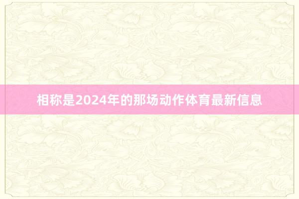 相称是2024年的那场动作体育最新信息