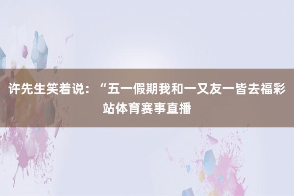 许先生笑着说：“五一假期我和一又友一皆去福彩站体育赛事直播