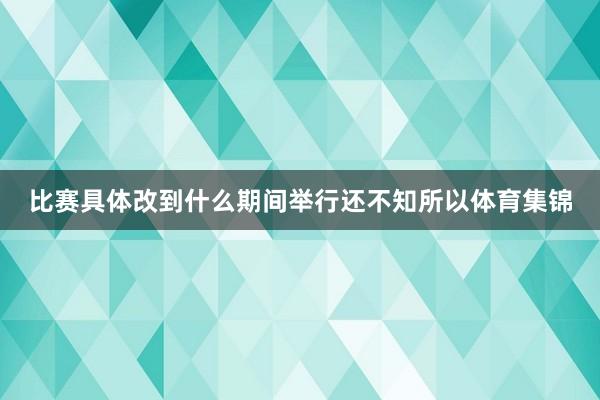 比赛具体改到什么期间举行还不知所以体育集锦