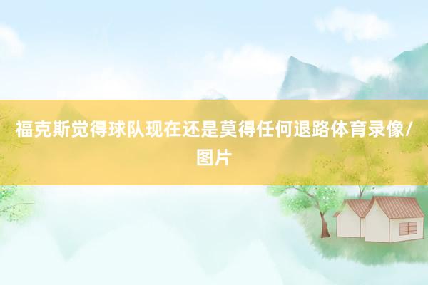 福克斯觉得球队现在还是莫得任何退路体育录像/图片