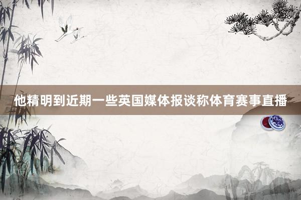 他精明到近期一些英国媒体报谈称体育赛事直播