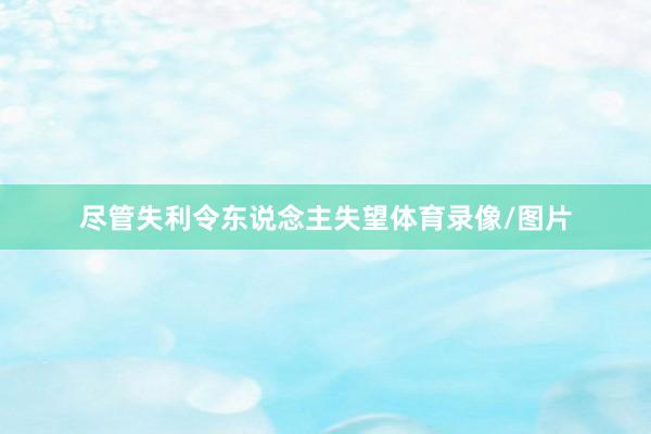 尽管失利令东说念主失望体育录像/图片