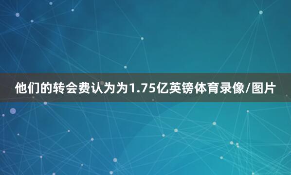 他们的转会费认为为1.75亿英镑体育录像/图片