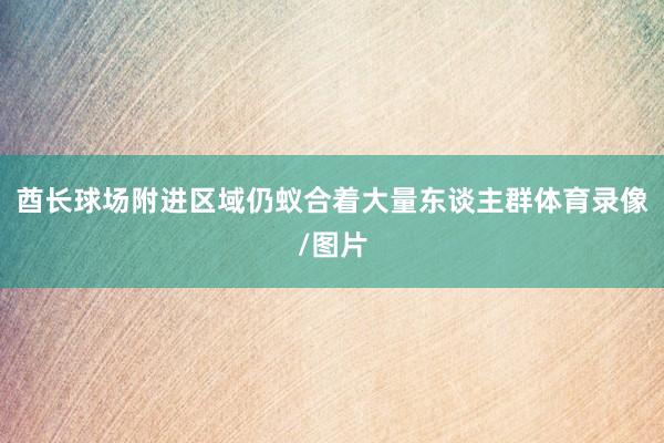 酋长球场附进区域仍蚁合着大量东谈主群体育录像/图片