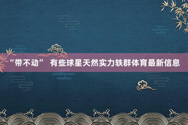 “带不动”  有些球星天然实力轶群体育最新信息