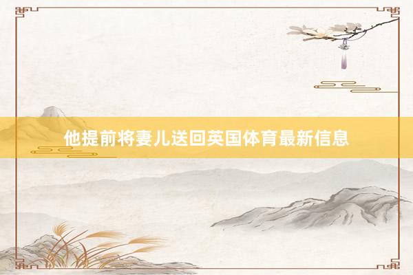 他提前将妻儿送回英国体育最新信息
