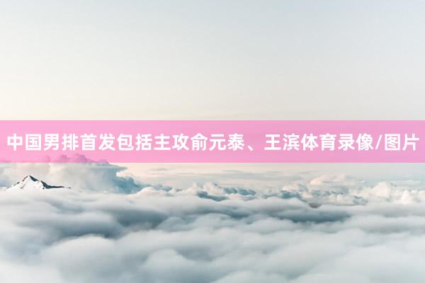 中国男排首发包括主攻俞元泰、王滨体育录像/图片