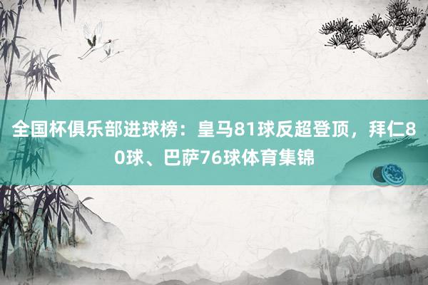 全国杯俱乐部进球榜：皇马81球反超登顶，拜仁80球、巴萨76球体育集锦