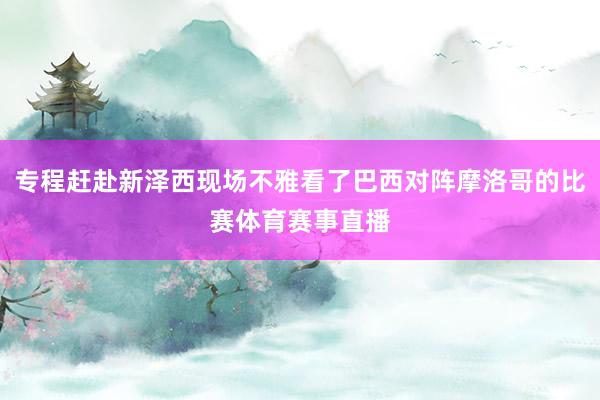 专程赶赴新泽西现场不雅看了巴西对阵摩洛哥的比赛体育赛事直播