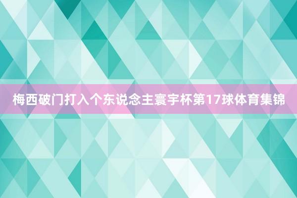 梅西破门打入个东说念主寰宇杯第17球体育集锦