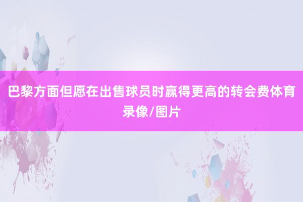 巴黎方面但愿在出售球员时赢得更高的转会费体育录像/图片