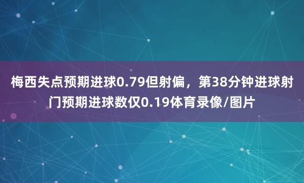 梅西失点预期进球0.79但射偏，第38分钟进球射门预期进球数仅0.19体育录像/图片
